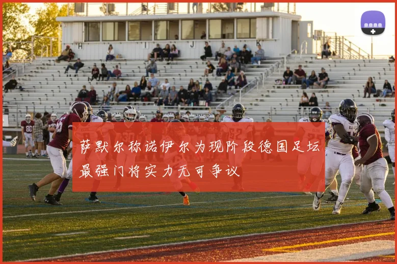 萨默尔称诺伊尔为现阶段德国足坛最强门将实力无可争议