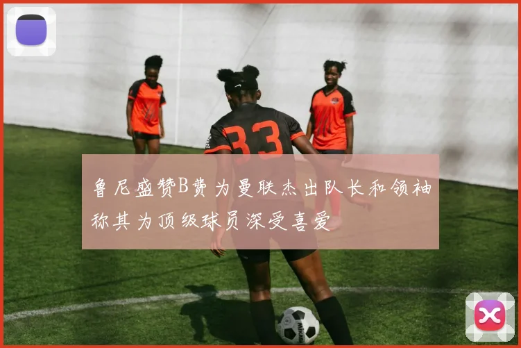 鲁尼盛赞B费为曼联杰出队长和领袖称其为顶级球员深受喜爱