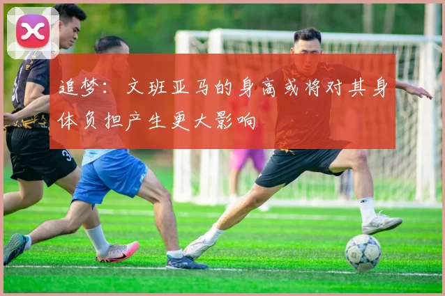 追梦：文班亚马的身高或将对其身体负担产生更大影响