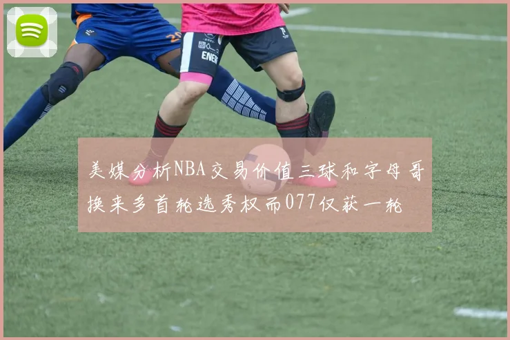 美媒分析NBA交易价值三球和字母哥换来多首轮选秀权而077仅获一轮