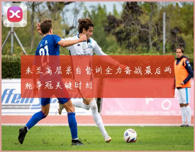 米兰高层亲自督训全力备战最后两轮争冠关键时刻