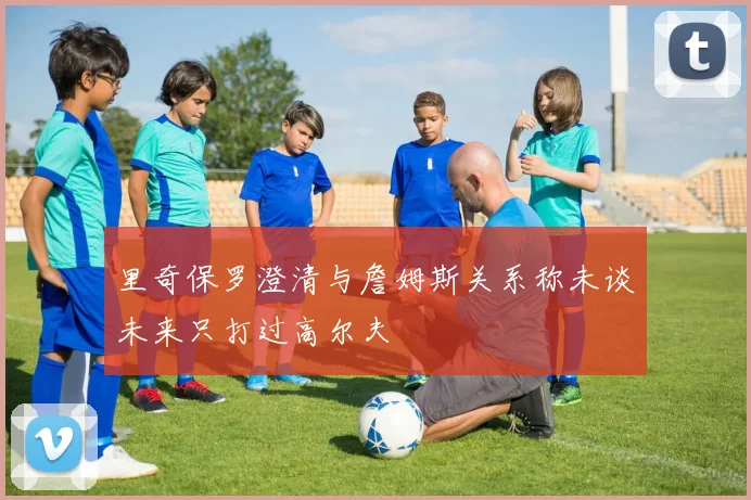 里奇保罗澄清与詹姆斯关系称未谈未来只打过高尔夫