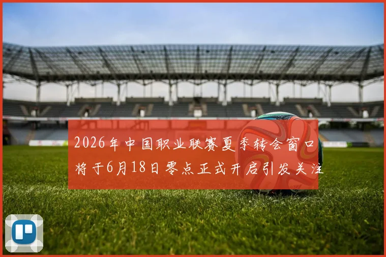 2026年中国职业联赛夏季转会窗口将于6月18日零点正式开启引发关注