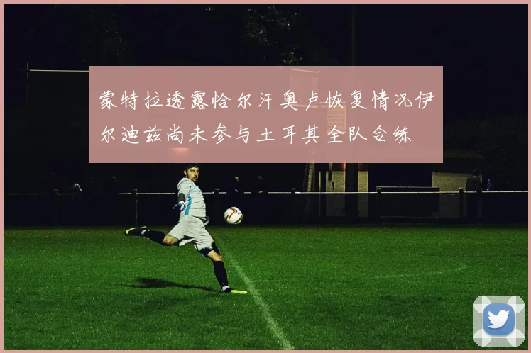 蒙特拉透露恰尔汗奥卢恢复情况伊尔迪兹尚未参与土耳其全队合练