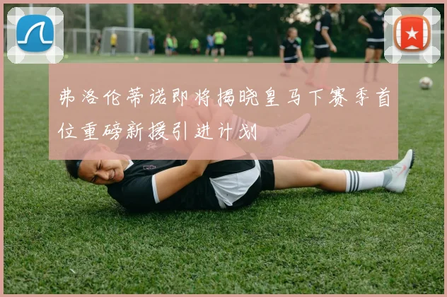 弗洛伦蒂诺即将揭晓皇马下赛季首位重磅新援引进计划