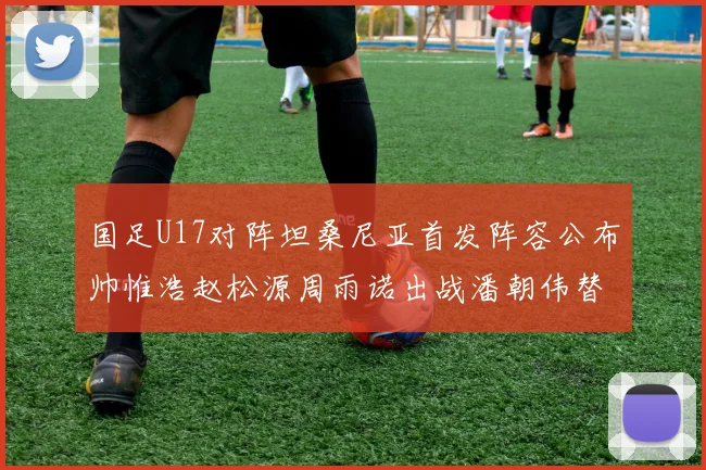 国足U17对阵坦桑尼亚首发阵容公布帅惟浩赵松源周雨诺出战潘朝伟替补
