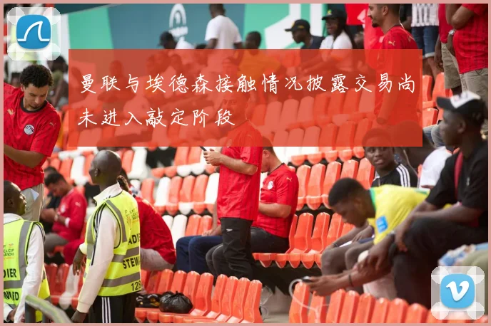 曼联与埃德森接触情况披露交易尚未进入敲定阶段