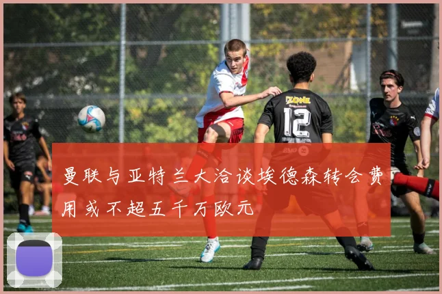 曼联与亚特兰大洽谈埃德森转会费用或不超五千万欧元