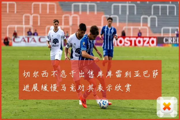 切尔西不急于出售库库雷利亚巴萨进展缓慢马竞对其表示欣赏
