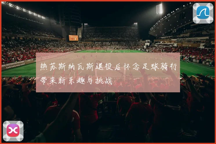热苏斯纳瓦斯退役后怀念足球骑行带来新乐趣与挑战