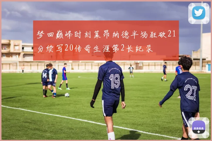 梦回巅峰时刻莱昂纳德半场狂砍21分续写20传奇生涯第2长纪录