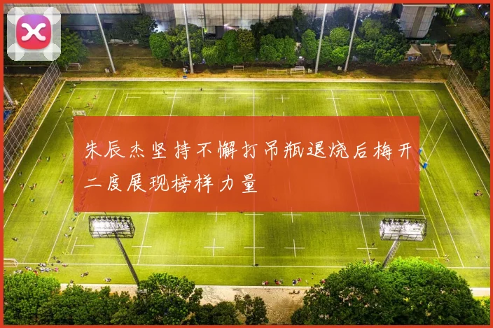 朱辰杰坚持不懈打吊瓶退烧后梅开二度展现榜样力量