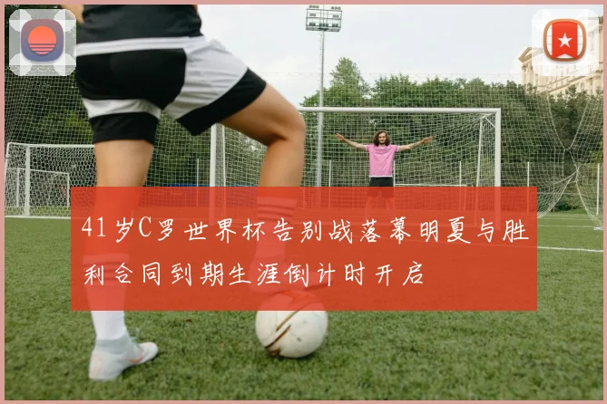 41岁C罗世界杯告别战落幕明夏与胜利合同到期生涯倒计时开启
