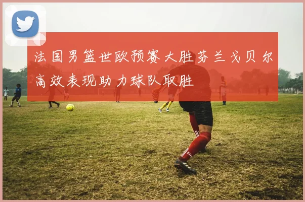 法国男篮世欧预赛大胜芬兰戈贝尔高效表现助力球队取胜