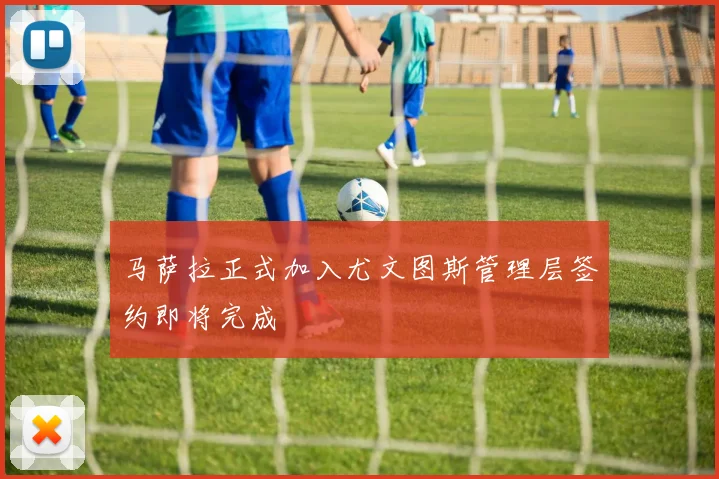 马萨拉正式加入尤文图斯管理层签约即将完成