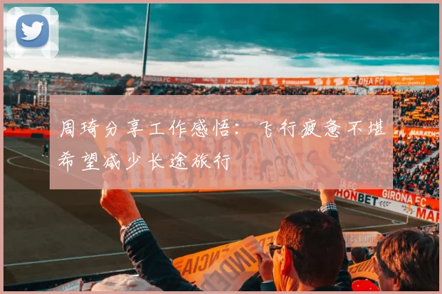 周琦分享工作感悟：飞行疲惫不堪希望减少长途旅行