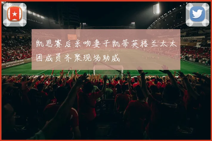 凯恩赛后亲吻妻子凯蒂英格兰太太团成员齐聚现场助威