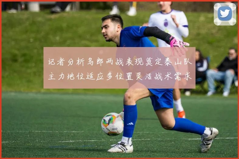 记者分析乌郎两战表现奠定泰山队主力地位适应多位置灵活战术需求