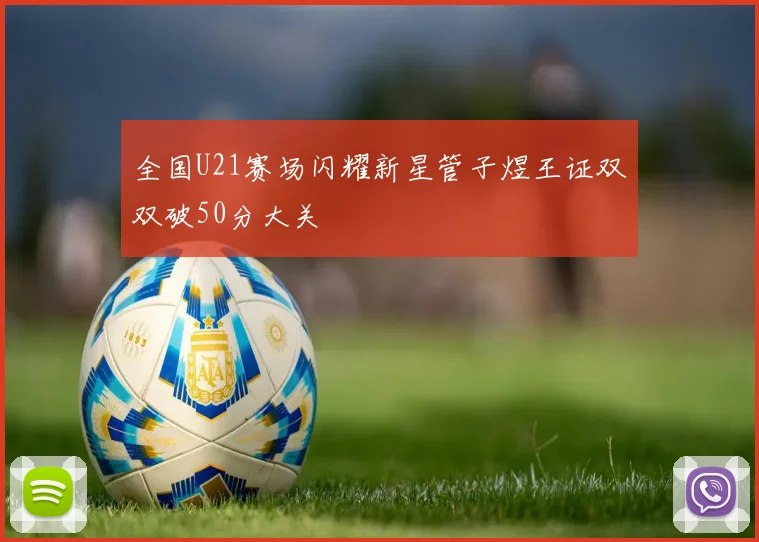 全国U21赛场闪耀新星管子煜王证双双破50分大关