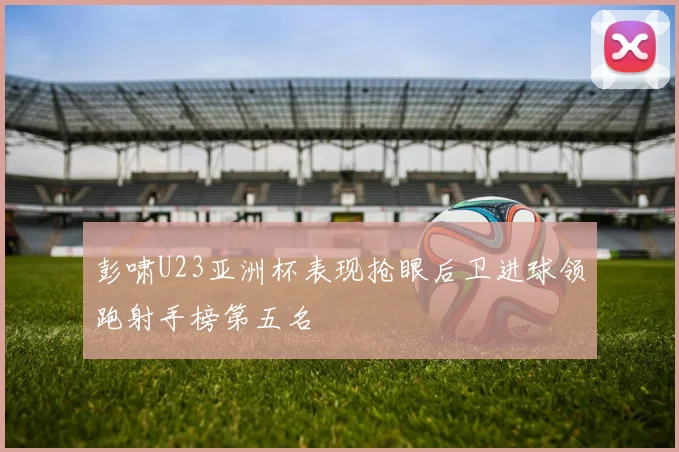 彭啸U23亚洲杯表现抢眼后卫进球领跑射手榜第五名